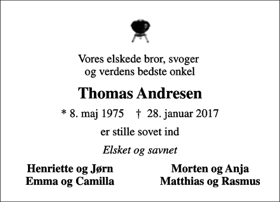 <p>Vores elskede bror, svoger og verdens bedste onkel<br />Thomas Andresen<br />* 8. maj 1975 ✝ 28. januar 2017<br />er stille sovet ind<br />Elsket og savnet<br />Henriette og Jørn<br />Morten og Anja<br />Emma og Camilla<br />Matthias og Rasmus</p>