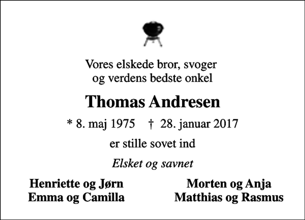 <p>Vores elskede bror, svoger og verdens bedste onkel<br />Thomas Andresen<br />* 8. maj 1975 ✝ 28. januar 2017<br />er stille sovet ind<br />Elsket og savnet<br />Henriette og Jørn<br />Morten og Anja<br />Emma og Camilla<br />Matthias og Rasmus</p>