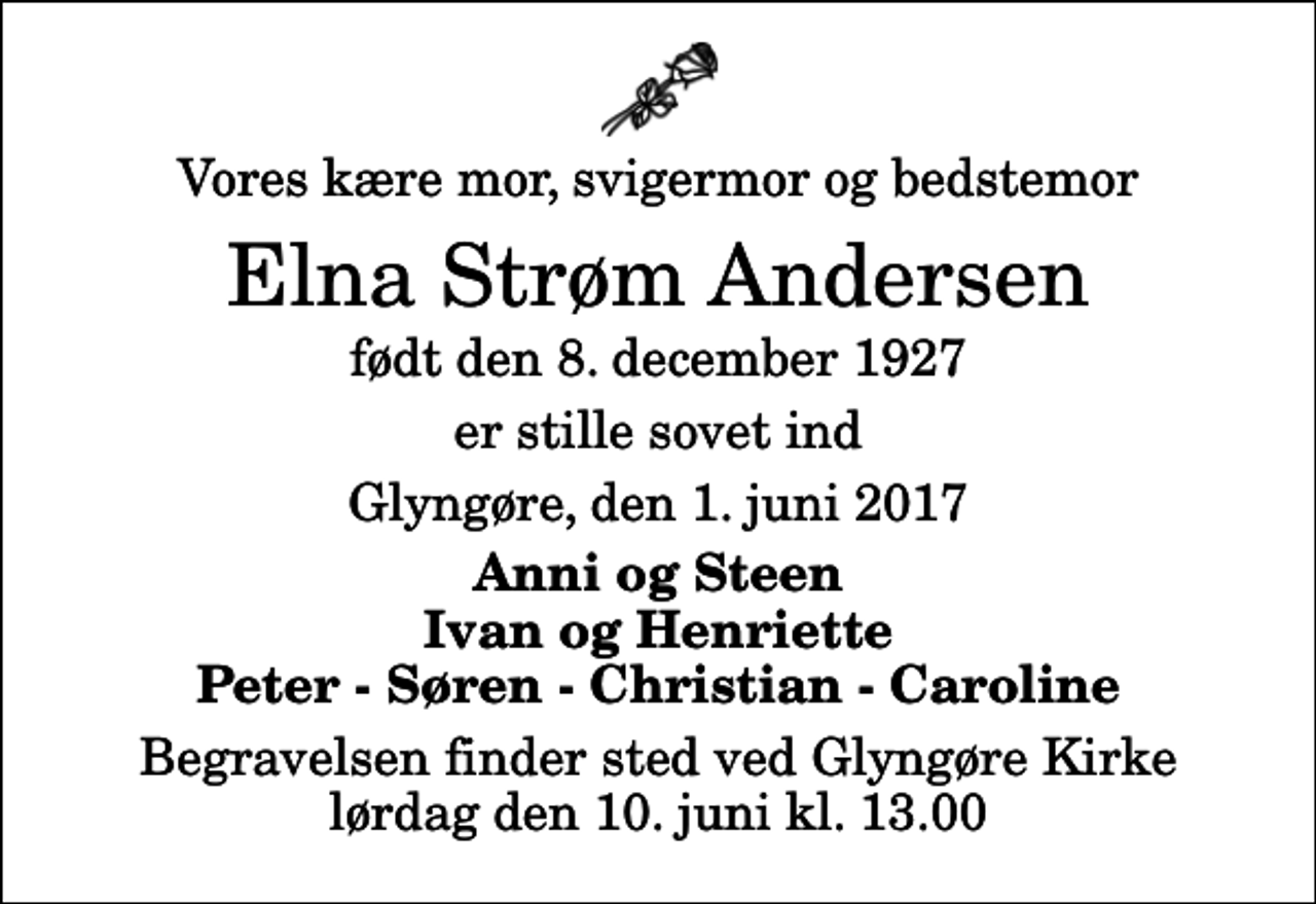 <p>Vores kære mor, svigermor og bedstemor<br />Elna Strøm Andersen<br />født den 8. december 1927<br />er stille sovet ind<br />Glyngøre, den 1. juni 2017<br />Anni og Steen Ivan og Henriette Peter - Søren - Christian - Caroline<br />Begravelsen finder sted ved Glyngøre Kirke lørdag den 10. juni kl. 13.00</p>