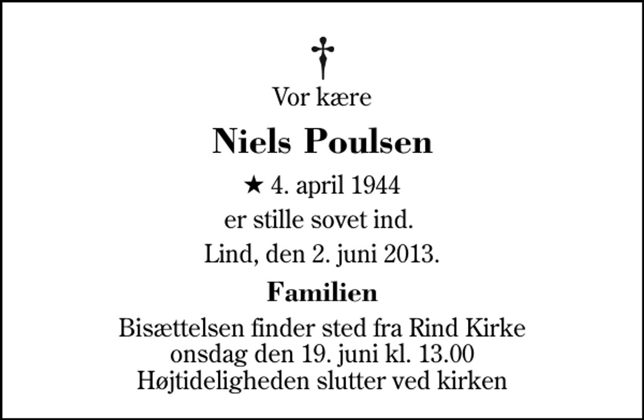 <p>Vor kære<br />Niels Poulsen<br />* 4. april 1944<br />er stille sovet ind.<br />Lind, den 2. juni 2013.<br />Familien<br />Bisættelsen finder sted fra Rind Kirke onsdag den 19. juni kl. 13.00 Højtideligheden slutter ved kirken</p>