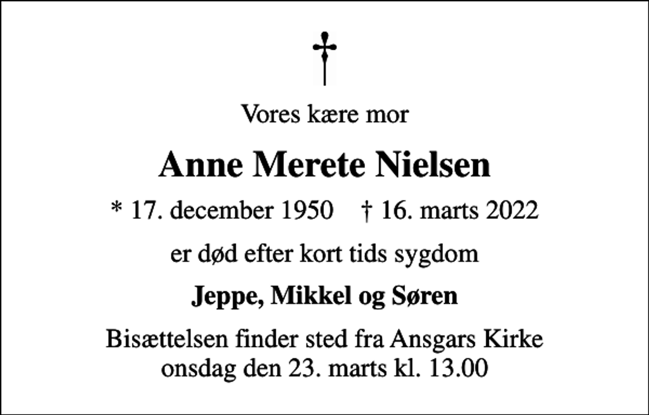 <p>Vores kære mor<br />Anne Merete Nielsen<br />* 17. december 1950 ✝ 16. marts 2022<br />er død efter kort tids sygdom<br />Jeppe, Mikkel og Søren<br />Bisættelsen finder sted fra Ansgars Kirke onsdag den 23. marts kl. 13.00</p>
