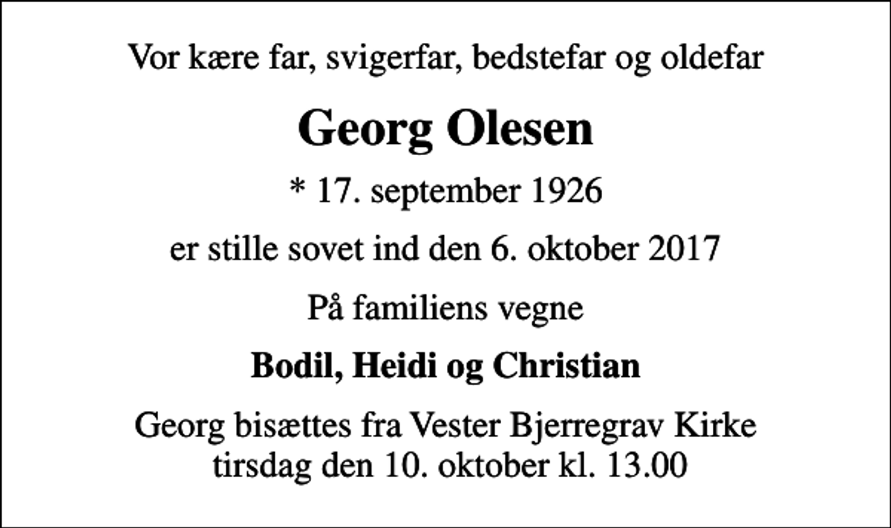 <p>Vor kære far, svigerfar, bedstefar og oldefar<br />Georg Olesen<br />* 17. september 1926<br />er stille sovet ind den 6. oktober 2017<br />På familiens vegne<br />Bodil, Heidi og Christian<br />Bisættelsen finder sted fra Vester Bjerregrav Kirke tirsdag den 10. oktober kl. 13.00<br />Georg bisættes fra Vester Bjerregrav Kirke tirsdag den 10. oktober kl. 13.00</p>