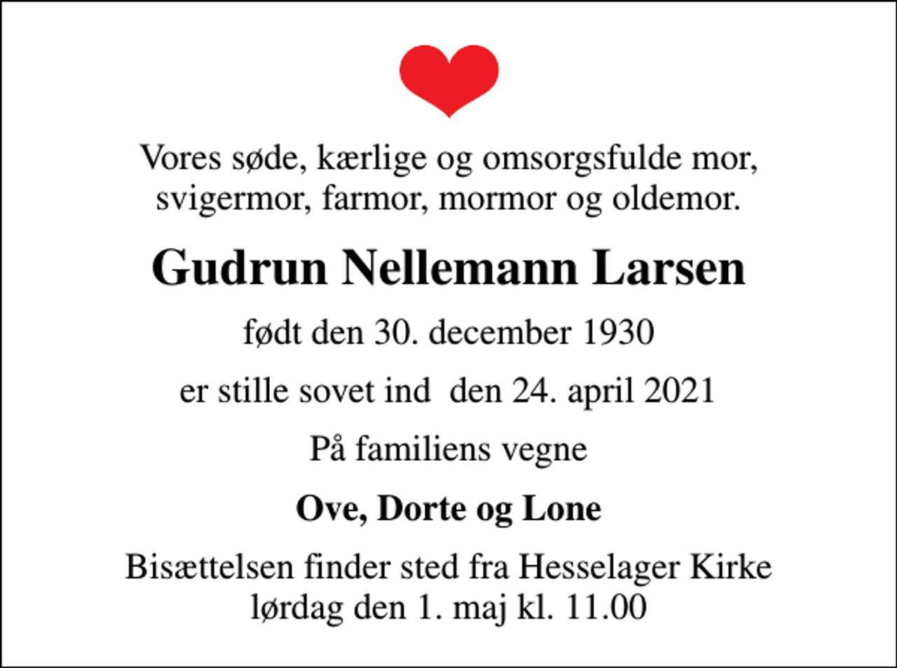 <p>Vores søde, kærlige og omsorgsfulde mor, svigermor, farmor, mormor og oldemor.<br />Gudrun Nellemann Larsen<br />født den 30. december 1930<br />er stille sovet ind den 24. april 2021<br />På familiens vegne<br />Ove, Dorte og Lone<br />Bisættelsen finder sted fra Hesselager Kirke lørdag den 1. maj kl. 11.00</p>
