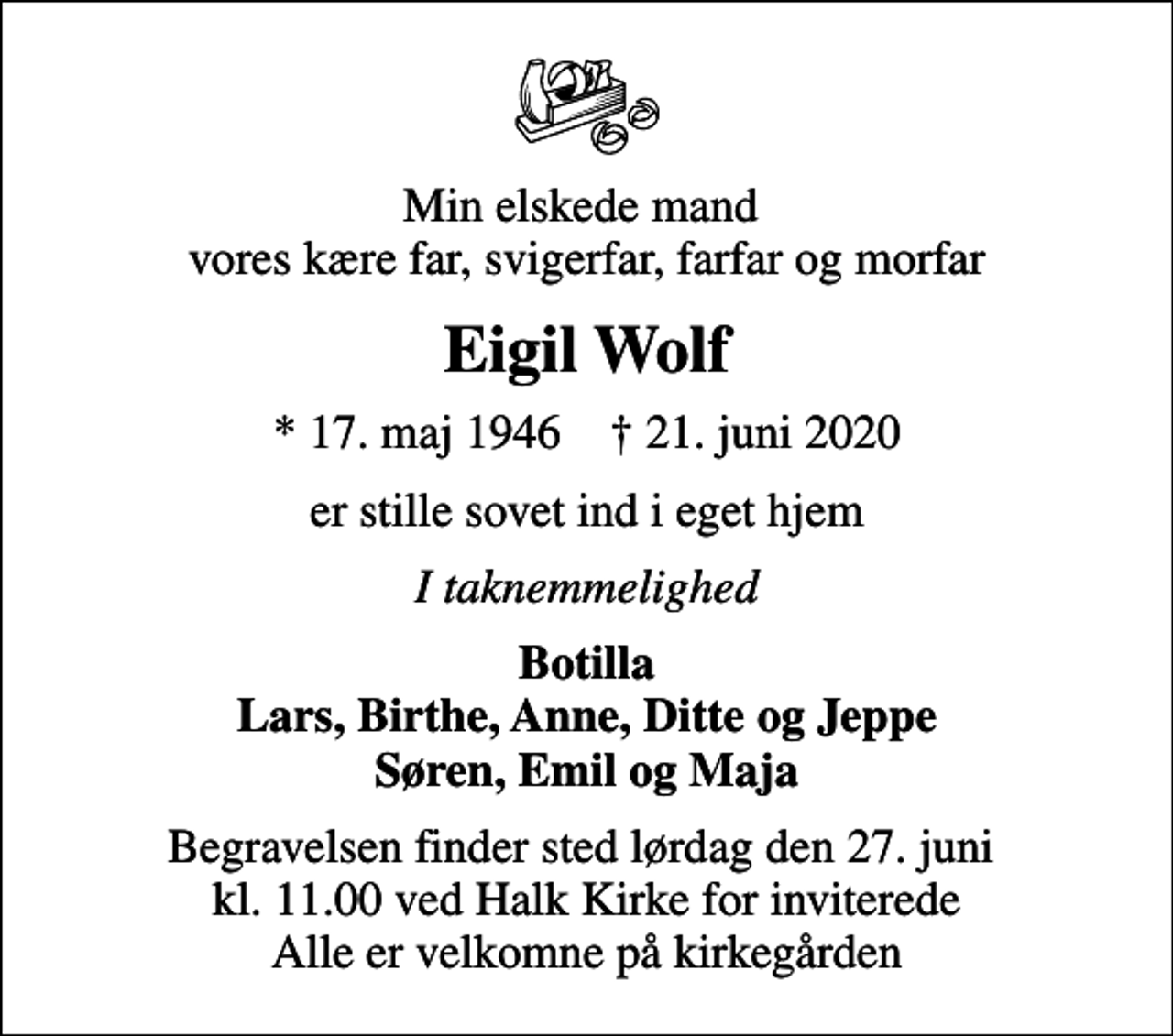<p>Min elskede mand vores kære far, svigerfar, farfar og morfar<br />Eigil Wolf<br />* 17. maj 1946 ✝ 21. juni 2020<br />er stille sovet ind i eget hjem<br />I taknemmelighed<br />Botilla Lars, Birthe, Anne, Ditte og Jeppe Søren, Emil og Maja<br />Begravelsen finder sted lørdag den 27. juni kl. 11.00 ved Halk Kirke for inviterede Alle er velkomne på kirkegården</p>