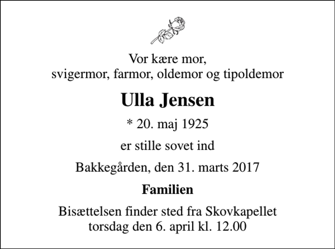 <p>Vor kære mor, svigermor, farmor, oldemor og tipoldemor<br />Ulla Jensen<br />* 20. maj 1925<br />er stille sovet ind<br />Bakkegården, den 31. marts 2017<br />Familien<br />Bisættelsen finder sted fra Skovkapellet torsdag den 6. april kl. 12.00</p>