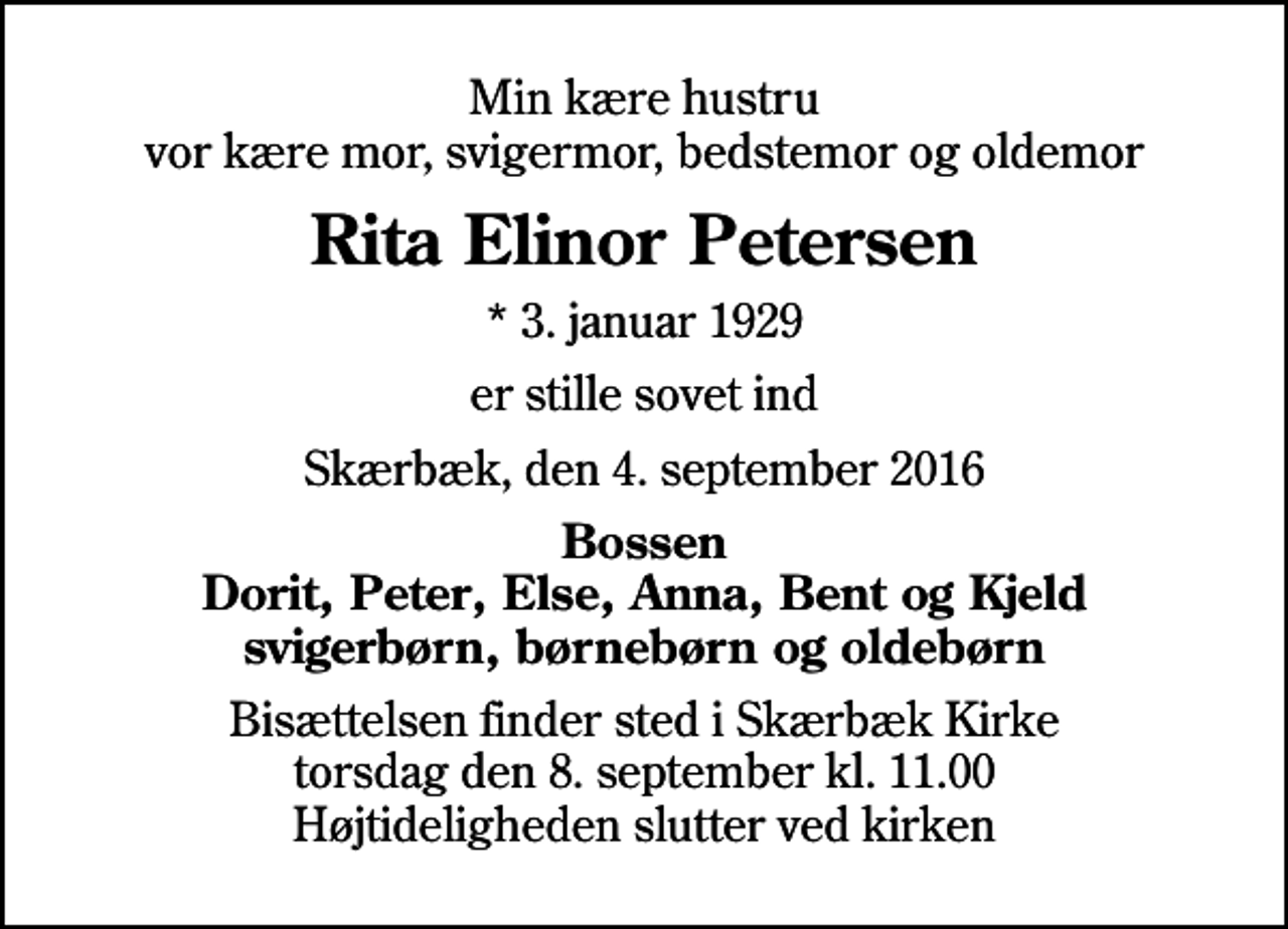 <p>Min kære hustru vor kære mor, svigermor, bedstemor og oldemor<br />Rita Elinor Petersen<br />* 3. januar 1929<br />er stille sovet ind<br />Skærbæk, den 4. september 2016<br />Bossen Dorit, Peter, Else, Anna, Bent og Kjeld svigerbørn, børnebørn og oldebørn<br />Bisættelsen finder sted i Skærbæk Kirke torsdag den 8. september kl. 11.00 Højtideligheden slutter ved kirken</p>