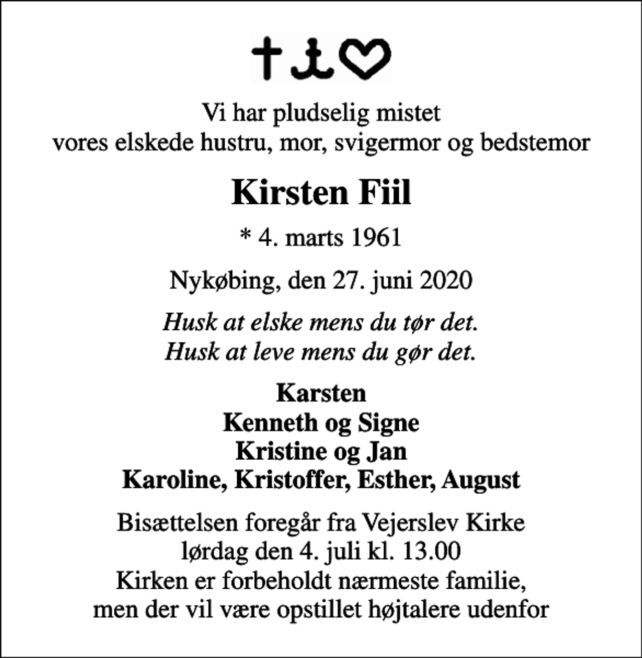 <p>Vi har pludselig mistet vores elskede hustru, mor, svigermor og bedstemor<br />Kirsten Fiil<br />* 4. marts 1961<br />Nykøbing, den 27. juni 2020<br />Husk at elske mens du tør det. Husk at leve mens du gør det.<br />Karsten Kenneth og Signe Kristine og Jan Karoline, Kristoffer, Esther, August<br />Bisættelsen foregår fra Vejerslev Kirke lørdag den 4. juli kl. 13.00 Kirken er forbeholdt nærmeste familie, men der vil være opstillet højtalere udenfor</p>