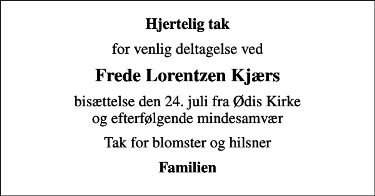 <p>Hjertelig tak<br />for venlig deltagelse ved<br />Frede Lorentzen Kjærs<br />bisættelse den 24. juli fra Ødis Kirke og efterfølgende mindesamvær<br />Tak for blomster og hilsner<br />Familien</p>