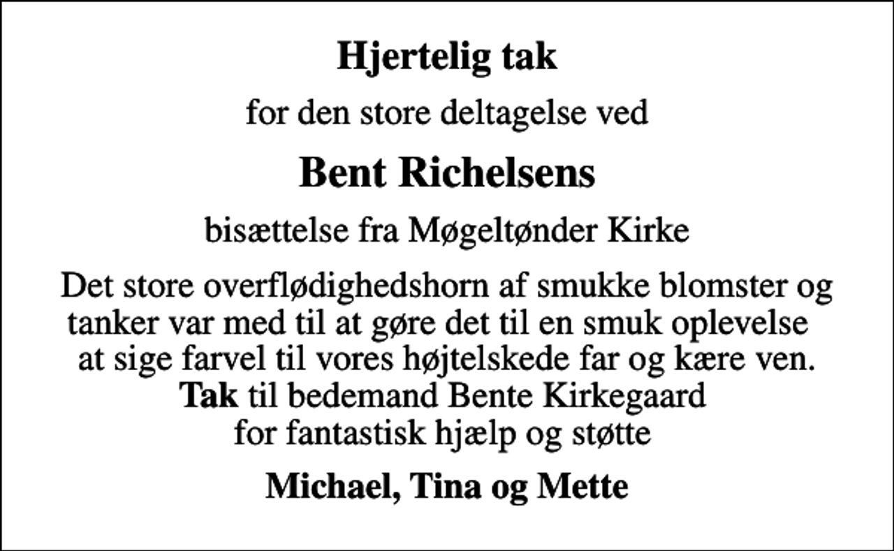 <p>Hjertelig tak<br />for den store deltagelse ved<br />Bent Richelsens<br />bisættelse fra Møgeltønder Kirke<br />Det store overflødighedshorn af smukke blomster og tanker var med til at gøre det til en smuk oplevelse at sige farvel til vores højtelskede far og kære ven. <em>Tak </em>til bedemand Bente Kirkegaard for fantastisk hjælp og støtte<br />Michael, Tina og Mette</p>
