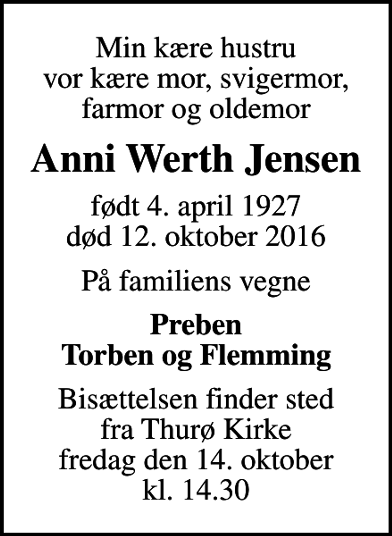 <p>Min kære hustru vor kære mor, svigermor, farmor og oldemor<br />Anni Werth Jensen<br />født 4. april 1927<br />død 12. oktober 2016<br />På familiens vegne<br />Preben Torben og Flemming<br />Bisættelsen finder sted fra Thurø Kirke fredag den 14. oktober kl. 14.30</p>