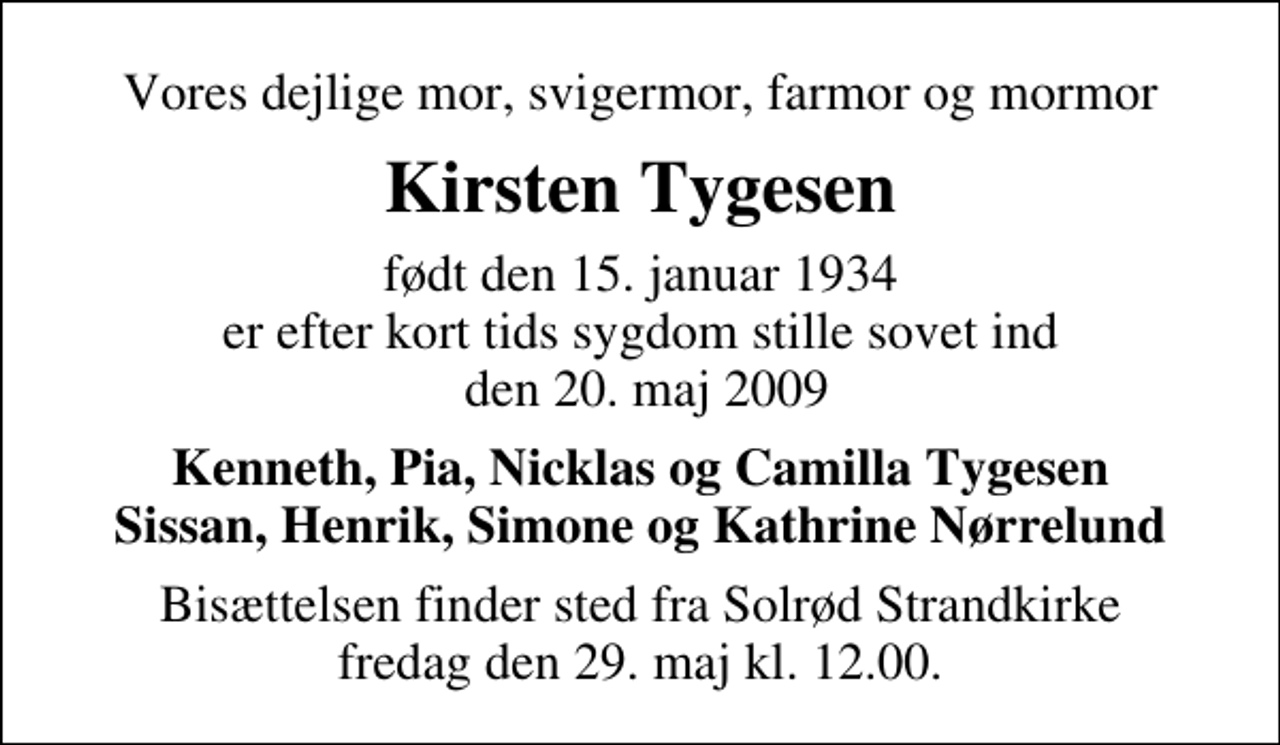<p>Vores dejlige mor, svigermor, farmor og mormor<br />Kirsten Tygesen<br />født den 15. januar 1934 er efter kort tids sygdom stille sovet ind den 20. maj 2009<br />Kenneth, Pia, Nicklas og Camilla Tygesen Sissan, Henrik, Simone og Kathrine Nørrelund<br />Bisættelsen finder sted fra Solrød Strandkirke fredag den 29. maj kl. 12.00</p>