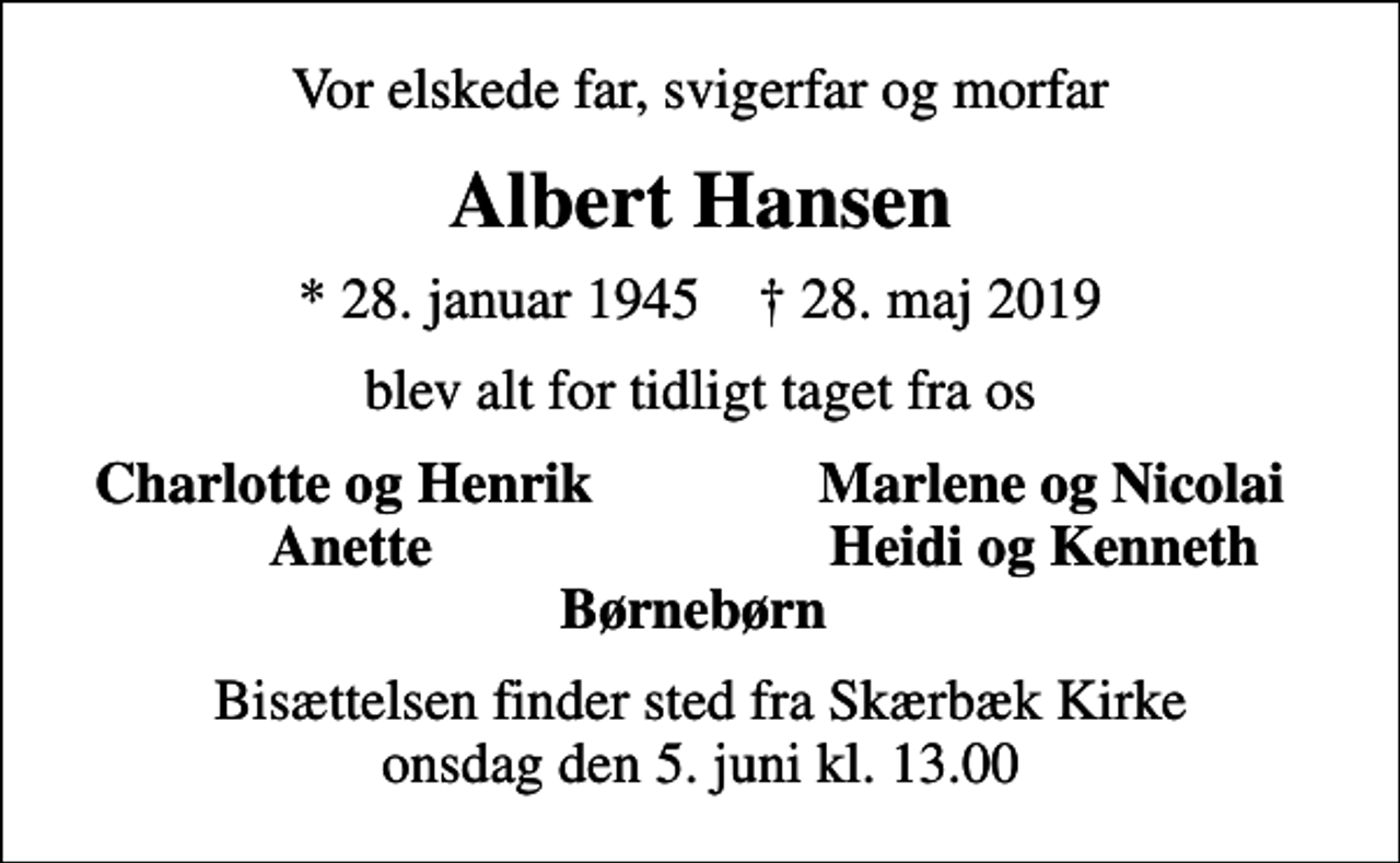 <p>Vor elskede far, svigerfar og morfar<br />Albert Hansen<br />* 28. januar 1945 ✝ 28. maj 2019<br />blev alt for tidligt taget fra os<br />Charlotte og Henrik<br />Marlene og Nicolai<br />Anette<br />Heidi og Kenneth<br />Bisættelsen finder sted fra Skærbæk Kirke onsdag den 5. juni kl. 13.00</p>