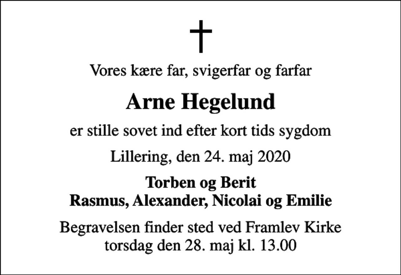 <p>Vores kære far, svigerfar og farfar<br />Arne Hegelund<br />er stille sovet ind efter kort tids sygdom<br />Lillering, den 24. maj 2020<br />Torben og Berit Rasmus, Alexander, Nicolai og Emilie<br />Begravelsen finder sted ved Framlev Kirke torsdag den 28. maj kl. 13.00</p>