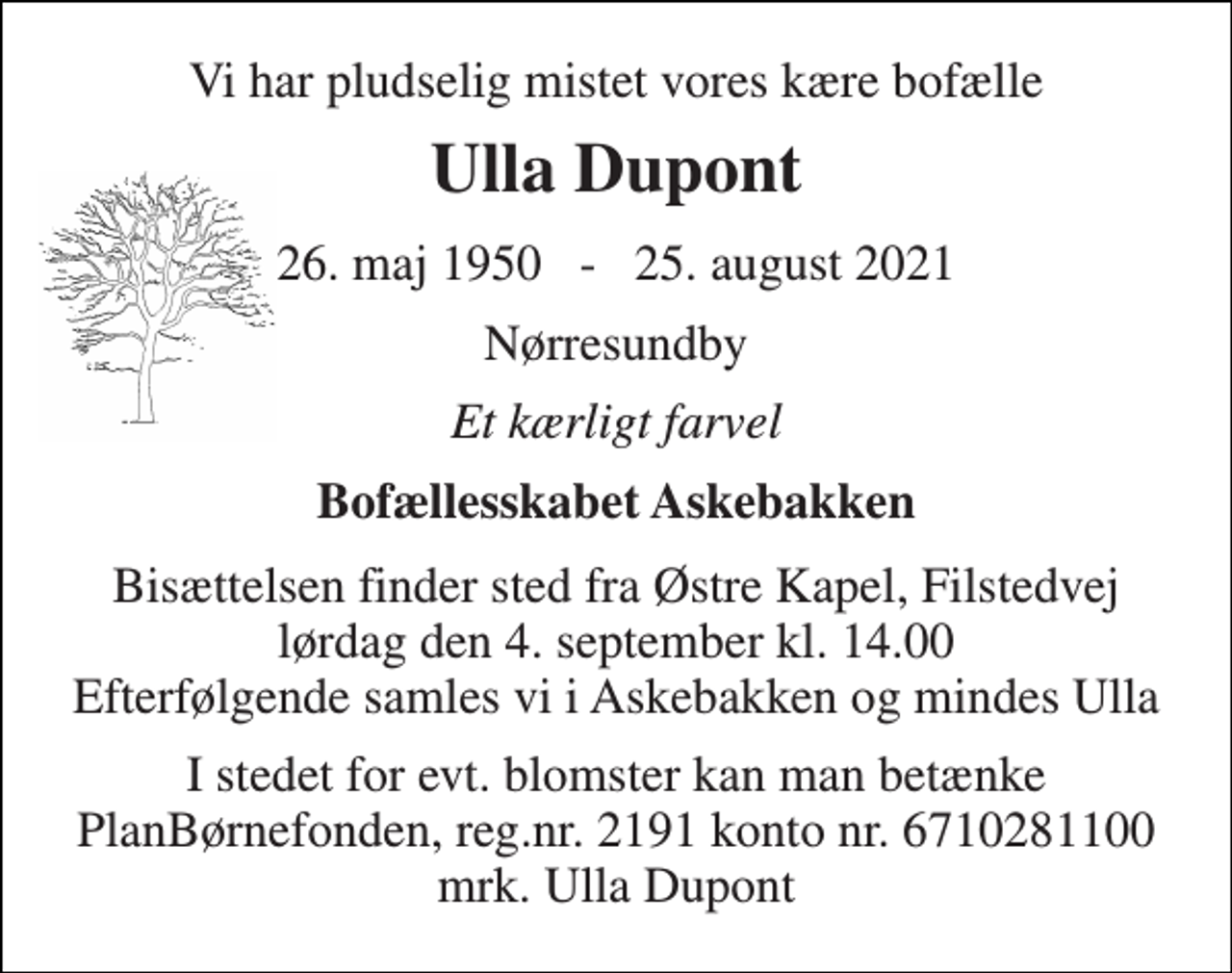 <p>Vi har pludselig mistet vores kære bofælle<br />Ulla Dupont<br />26. maj 1950 - 25. august 2021<br />Nørresundby<br />Et kærligt farvel<br />Bofællesskabet Askebakken<br />Bisættelsen​ finder sted fra Østre Kapel, Filstedvej​ lørdag den 4. september​ kl. 14.00 Efterfølgende samles vi i Askebakken og mindes Ulla<br />I stedet for evt. blomster kan man betænke PlanBørnefonden, reg.nr. 2191 konto nr. 6710281100 mrk. Ulla Dupont</p>