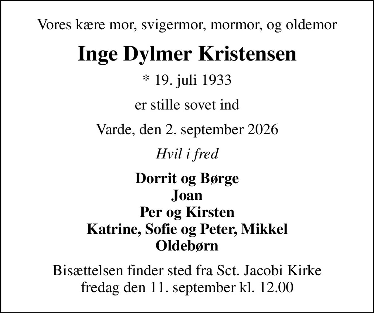 Vores kære mor, svigermor, mormor, og oldemor
Inge Dylmer Kristensen
* 19. juli 1933
er stille sovet ind
Varde, den 2. september 2026
Hvil i fred
Dorrit og Børge Joan Per og Kirsten Katrine, Sofie og Peter, Mikkel Oldebørn
Bisættelsen finder sted fra Sct. Jacobi Kirke  fredag den 11. september kl. 12.00