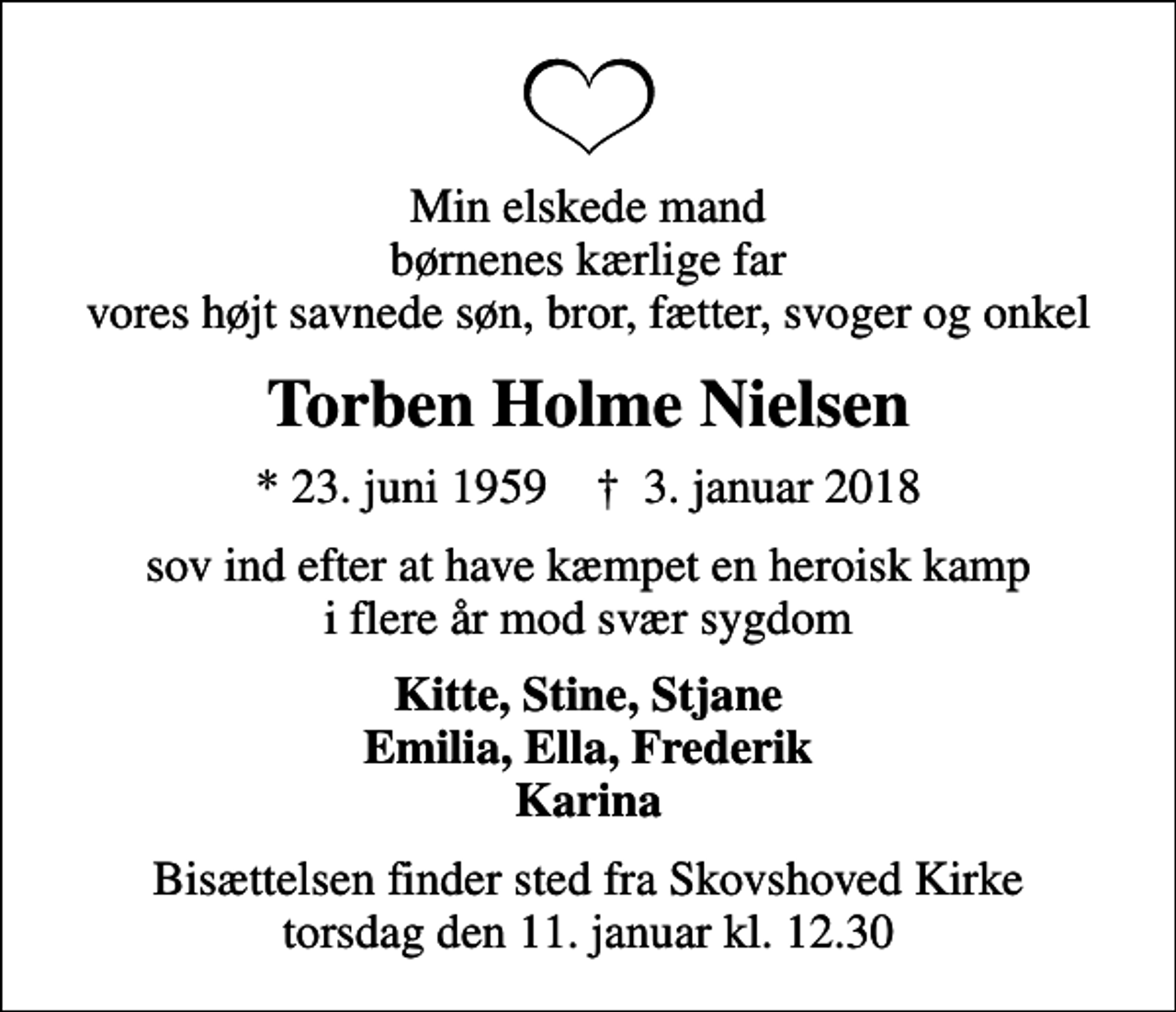 <p>Min elskede mand børnenes kærlige far vores højt savnede søn, bror, fætter, svoger og onkel<br />Torben Holme Nielsen<br />* 23. juni 1959 ✝ 3. januar 2018<br />sov ind efter at have kæmpet en heroisk kamp i flere år mod svær sygdom<br />Kitte, Stine, Stjane Emilia, Ella, Frederik Karina<br />Bisættelsen finder sted fra Skovshoved Kirke torsdag den 11. januar kl. 12.30</p>