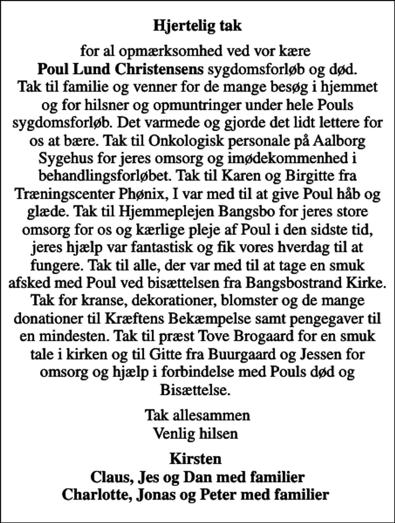 <p>Hjertelig tak<br />for al opmærksomhed ved vor kære <em>Poul Lund Christensens</em> sygdomsforløb og død. Tak til familie og venner for de mange besøg i hjemmet og for hilsner og opmuntringer under hele Pouls sygdomsforløb. Det varmede og gjorde det lidt lettere for os at bære. Tak til Onkologisk personale på Aalborg Sygehus for jeres omsorg og imødekommenhed i behandlingsforløbet. Tak til Karen og Birgitte fra Træningscenter Phønix, I var med til at give Poul håb og glæde. Tak til Hjemmeplejen Bangsbo for jeres store omsorg for os og kærlige pleje af Poul i den sidste tid, jeres hjælp var fantastisk og fik vores hverdag til at fungere. Tak til alle, der var med til at tage en smuk afsked med Poul ved bisættelsen fra Bangsbostrand Kirke. Tak for kranse, dekorationer, blomster og de mange donationer til Kræftens Bekæmpelse samt pengegaver til en mindesten. Tak til præst Tove Brogaard for en smuk tale i kirken og til Gitte fra Buurgaard og Jessen for omsorg og hjælp i forbindelse med Pouls død og Bisættelse.<br />Tak allesammen Venlig hilsen<br />Kirsten Claus, Jes og Dan med familier Charlotte, Jonas og Peter med familier</p>