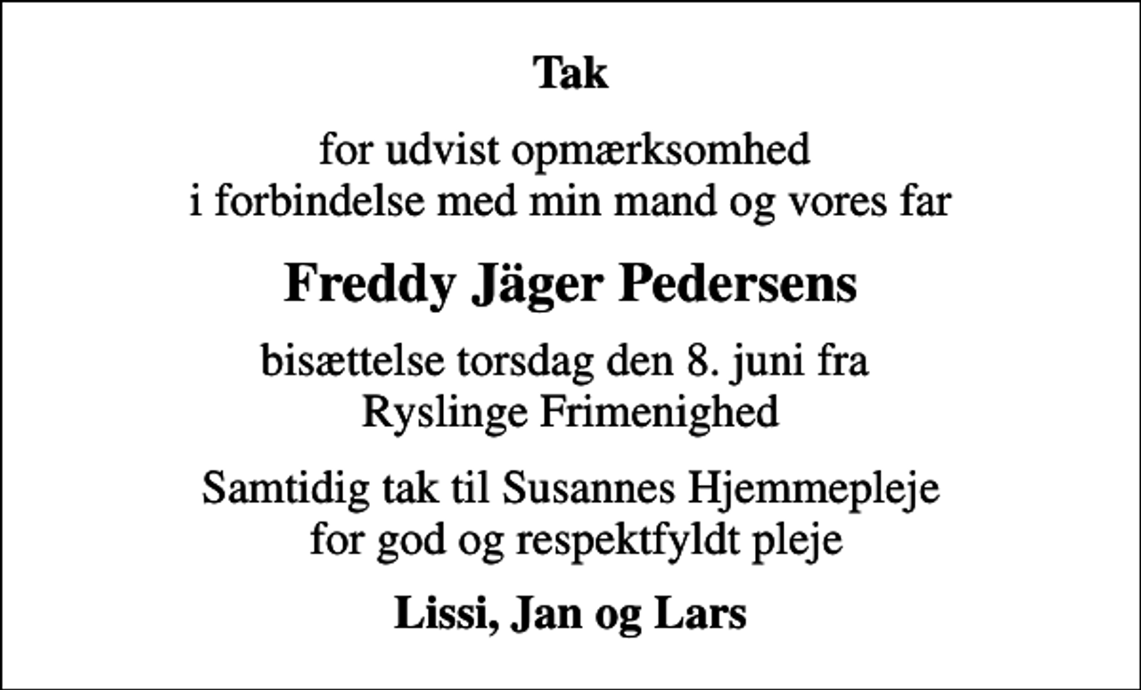 <p>Tak<br />for udvist opmærksomhed i forbindelse med min mand og vores far<br />Freddy Jäger Pedersens<br />bisættelse torsdag den 8. juni fra Ryslinge Frimenighed<br />Samtidig tak til Susannes Hjemmepleje for god og respektfyldt pleje<br />Lissi, Jan og Lars</p>