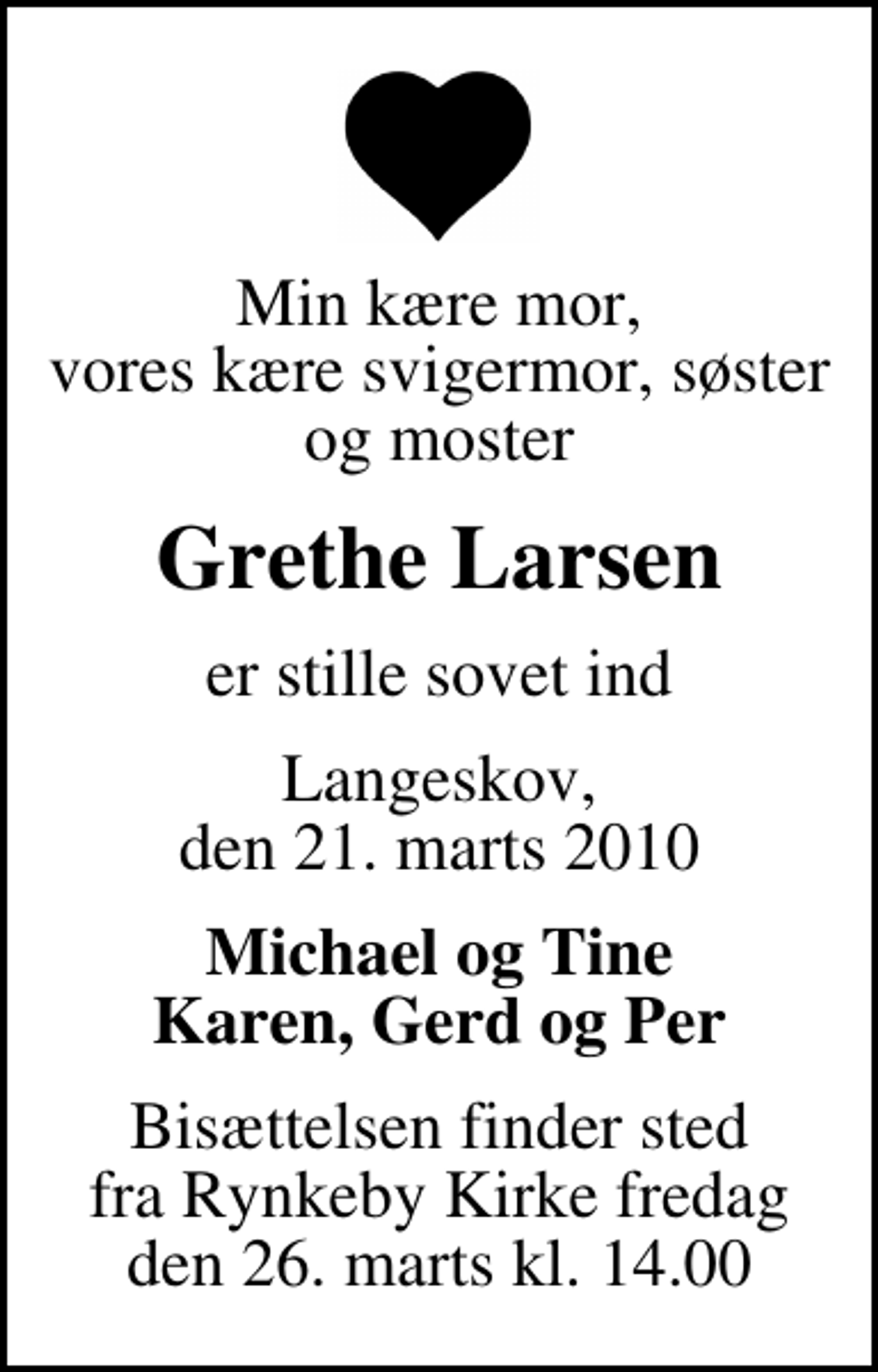 <p>Min kære mor, vores kære svigermor, søster og moster<br />Grethe Larsen<br />er stille sovet ind<br />Langeskov, den 21. marts 2010<br />Michael og Tine Karen, Gerd og Per<br />Bisættelsen finder sted fra Rynkeby Kirke fredag den 26. marts kl. 14.00</p>