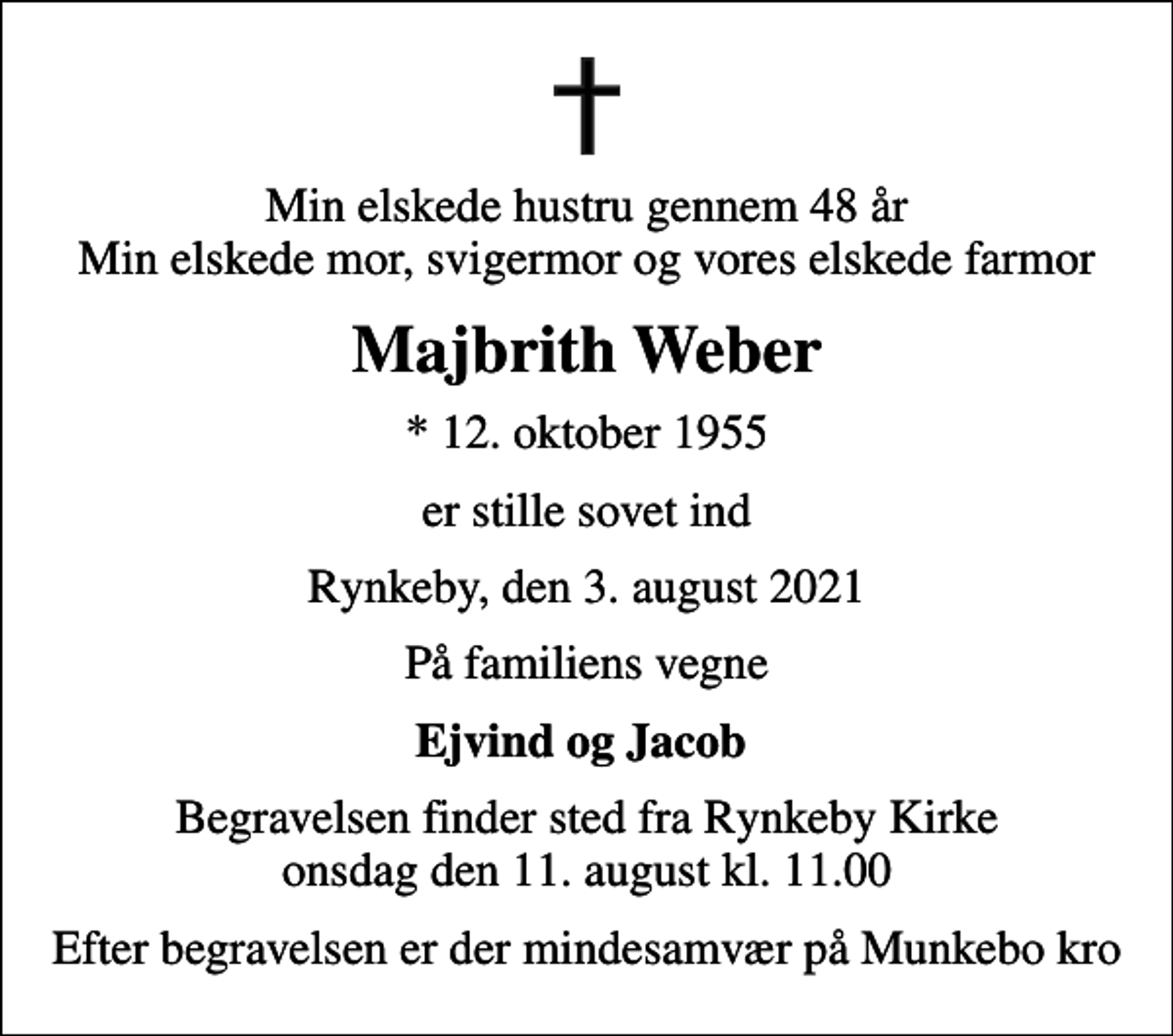 <p>Min elskede hustru gennem 48 år Min elskede mor, svigermor og vores elskede farmor<br />Majbrith Weber<br />* 12. oktober 1955<br />er stille sovet ind<br />Rynkeby, den 3. august 2021<br />På familiens vegne<br />Ejvind og Jacob<br />Begravelsen finder sted fra Rynkeby Kirke onsdag den 11. august kl. 11.00<br />Efter begravelsen er der mindesamvær på Munkebo kro</p>