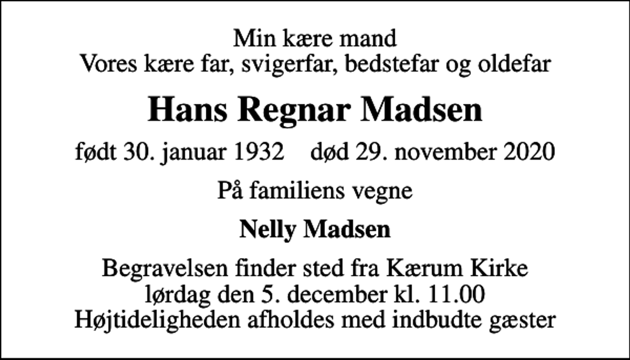 <p>Min kære mand Vores kære far, svigerfar, bedstefar og oldefar<br />Hans Regnar Madsen<br />født 30. januar 1932 død 29. november 2020<br />På familiens vegne<br />Nelly Madsen<br />Begravelsen finder sted fra Kærum Kirke lørdag den 5. december kl. 11.00 Højtideligheden afholdes med indbudte gæster</p>