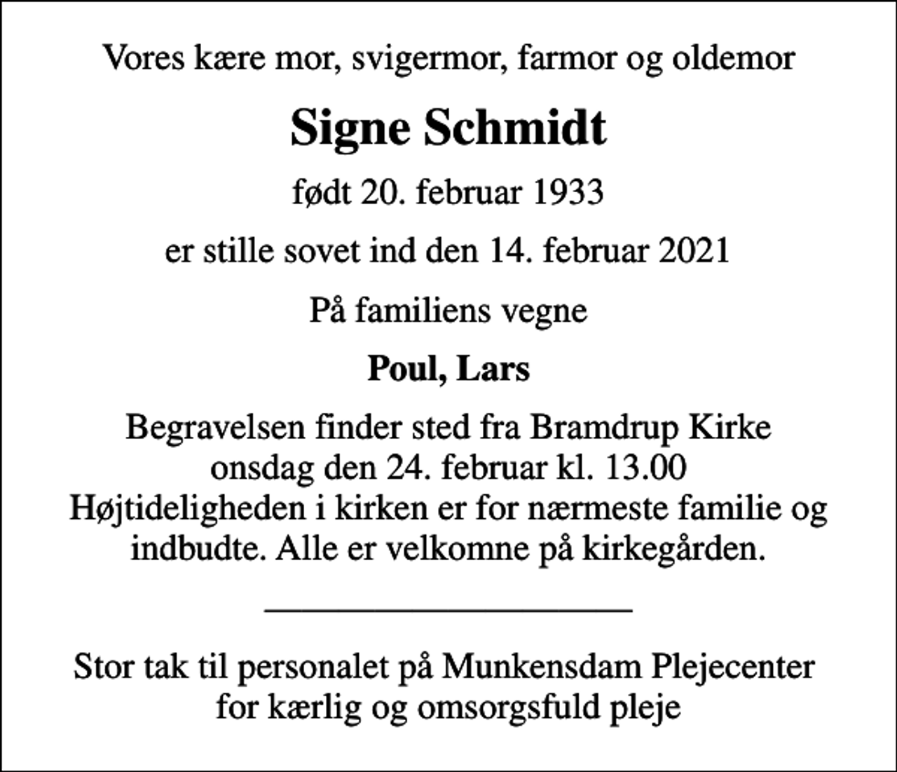 <p>Vores kære mor, svigermor, farmor og oldemor<br />Signe Schmidt<br />født 20. februar 1933<br />er stille sovet ind den 14. februar 2021<br />På familiens vegne<br />Poul, Lars<br />Begravelsen finder sted fra Bramdrup Kirke onsdag den 24. februar kl. 13.00 Højtideligheden i kirken er for nærmeste familie og indbudte. Alle er velkomne på kirkegården.<br />Stor tak til personalet på Munkensdam Plejecenter for kærlig og omsorgsfuld pleje</p>