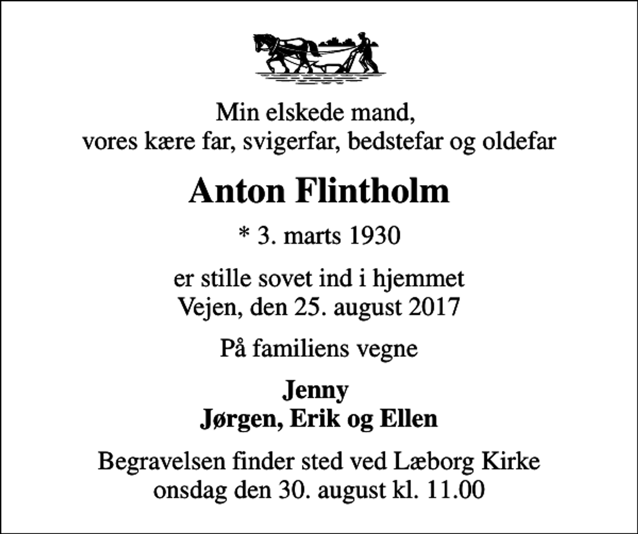 <p>Min elskede mand, vores kære far, svigerfar, bedstefar og oldefar<br />Anton Flintholm<br />* 3. marts 1930<br />er stille sovet ind i hjemmet Vejen, den 25. august 2017<br />På familiens vegne<br />Jenny Jørgen, Erik og Ellen<br />Begravelsen finder sted ved Læborg Kirke onsdag den 30. august kl. 11.00</p>