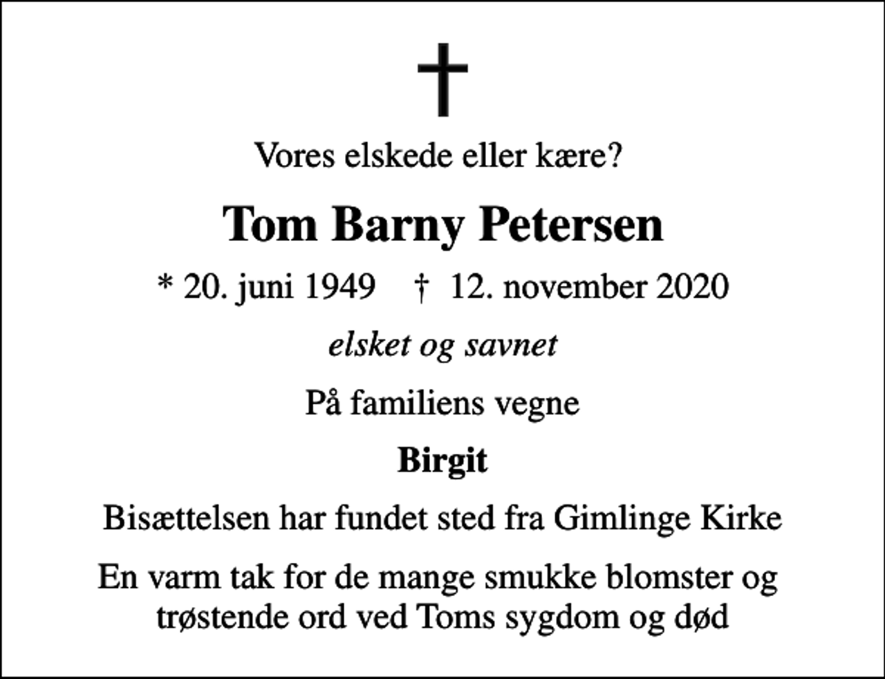 <p>Vores elskede eller kære?<br />Tom Barny Petersen<br />* 20. juni 1949 ✝ 12. november 2020<br />elsket og savnet<br />På familiens vegne<br />Birgit<br />Bisættelsen har fundet sted fra Gimlinge Kirke<br />En varm tak for de mange smukke blomster og trøstende ord ved Toms sygdom og død</p>