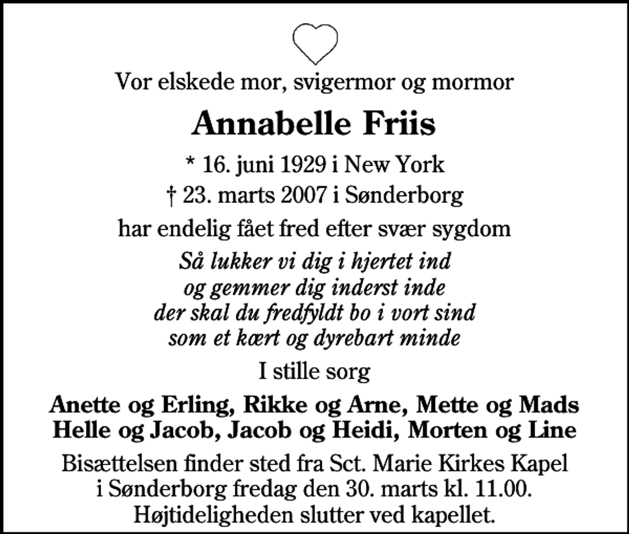 <p>Vor elskede mor, svigermor og mormor<br />Annabelle Friis<br />* 16. juni 1929 i New York<br />✝ 23. marts 2007 i Sønderborg<br />har endelig fået fred efter svær sygdom<br />Så lukker vi dig i hjertet ind og gemmer dig inderst inde der skal du fredfyldt bo i vort sind som et kært og dyrebart minde<br />I stille sorg<br />Anette og Erling, Rikke og Arne, Mette og Mads Helle og Jacob, Jacob og Heidi, Morten og Line<br />Bisættelsen finder sted fra Sct. Marie Kirkes Kapel i Sønderborg fredag den 30. marts kl. 11.00. Højtideligheden slutter ved kapellet.</p>
