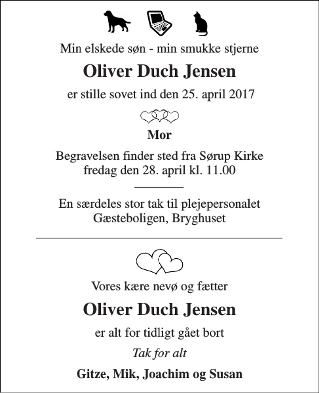<p>Min elskede søn - min smukke stjerne<br />Oliver Duch Jensen<br />er stille sovet ind den 25. april 2017<br />Mor<br />Begravelsen finder sted fra Sørup Kirke fredag den 28. april kl. 11.00<br />En særdeles stor tak til plejepersonalet Gæsteboligen, Bryghuset<br />Vores kære nevø og fætter<br />Oliver Duch Jensen<br />er alt for tidligt gået bort<br />Tak for alt<br />Gitze, Mik, Joachim og Susan</p>