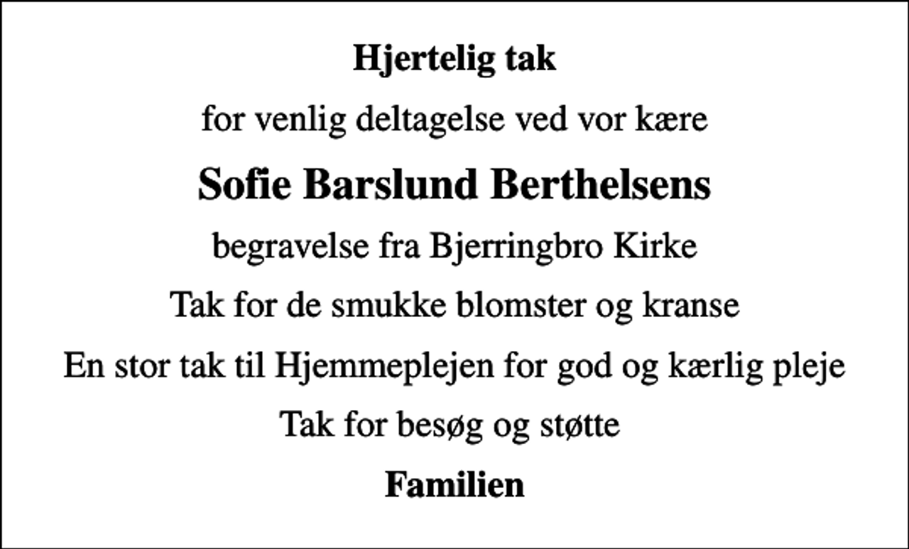 <p>Hjertelig tak<br />for venlig deltagelse ved vor kære<br />Sofie Barslund Berthelsens<br />begravelse fra Bjerringbro Kirke<br />Tak for de smukke blomster og kranse<br />En stor tak til Hjemmeplejen for god og kærlig pleje<br />Tak for besøg og støtte<br />Familien</p>