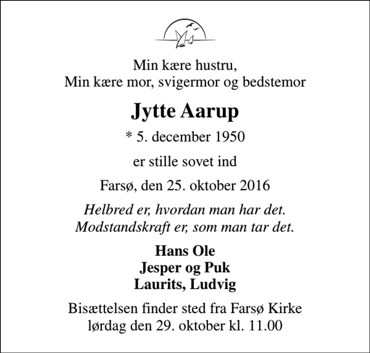 <p>Min kære hustru, Min kære mor, svigermor og bedstemor<br />Jytte Aarup<br />* 5. december 1950<br />er stille sovet ind<br />Farsø, den 25. oktober 2016<br />Helbred er, hvordan man har det. Modstandskraft er, som man tar det.<br />Hans Ole Jesper og Puk Laurits, Ludvig<br />Bisættelsen finder sted fra Farsø Kirke lørdag den 29. oktober kl. 11.00</p>