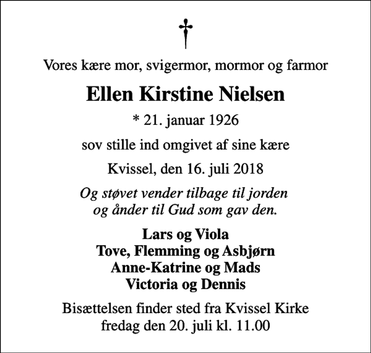 <p>Vores kære mor, svigermor, mormor og farmor<br />Ellen Kirstine Nielsen<br />* 21. januar 1926<br />sov stille ind omgivet af sine kære<br />Kvissel, den 16. juli 2018<br />Og støvet vender tilbage til jorden og ånder til Gud som gav den.<br />Lars og Viola Tove, Flemming og Asbjørn Anne-Katrine og Mads Victoria og Dennis<br />Bisættelsen finder sted fra Kvissel Kirke fredag den 20. juli kl. 11.00</p>