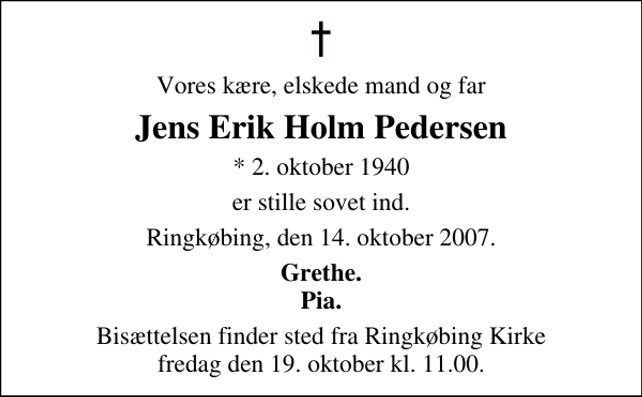 <p>Vores kære, elskede mand og far<br />Jens Erik Holm Pedersen<br />* 2. oktober 1940<br />er stille sovet ind.<br />Ringkøbing, den 14. oktober 2007.<br />Grethe. Pia.<br />Bisættelsen finder sted fra Ringkøbing Kirke fredag den 19. oktober kl. 11.00</p>