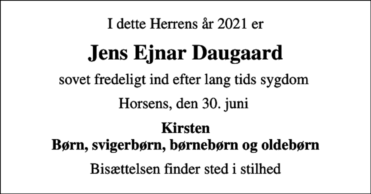 <p>I dette Herrens år 2021 er<br />Jens Ejnar Daugaard<br />sovet fredeligt ind efter lang tids sygdom<br />Horsens, den 30. juni<br />Kirsten Børn, svigerbørn, børnebørn og oldebørn<br />Bisættelsen finder sted i stilhed</p>