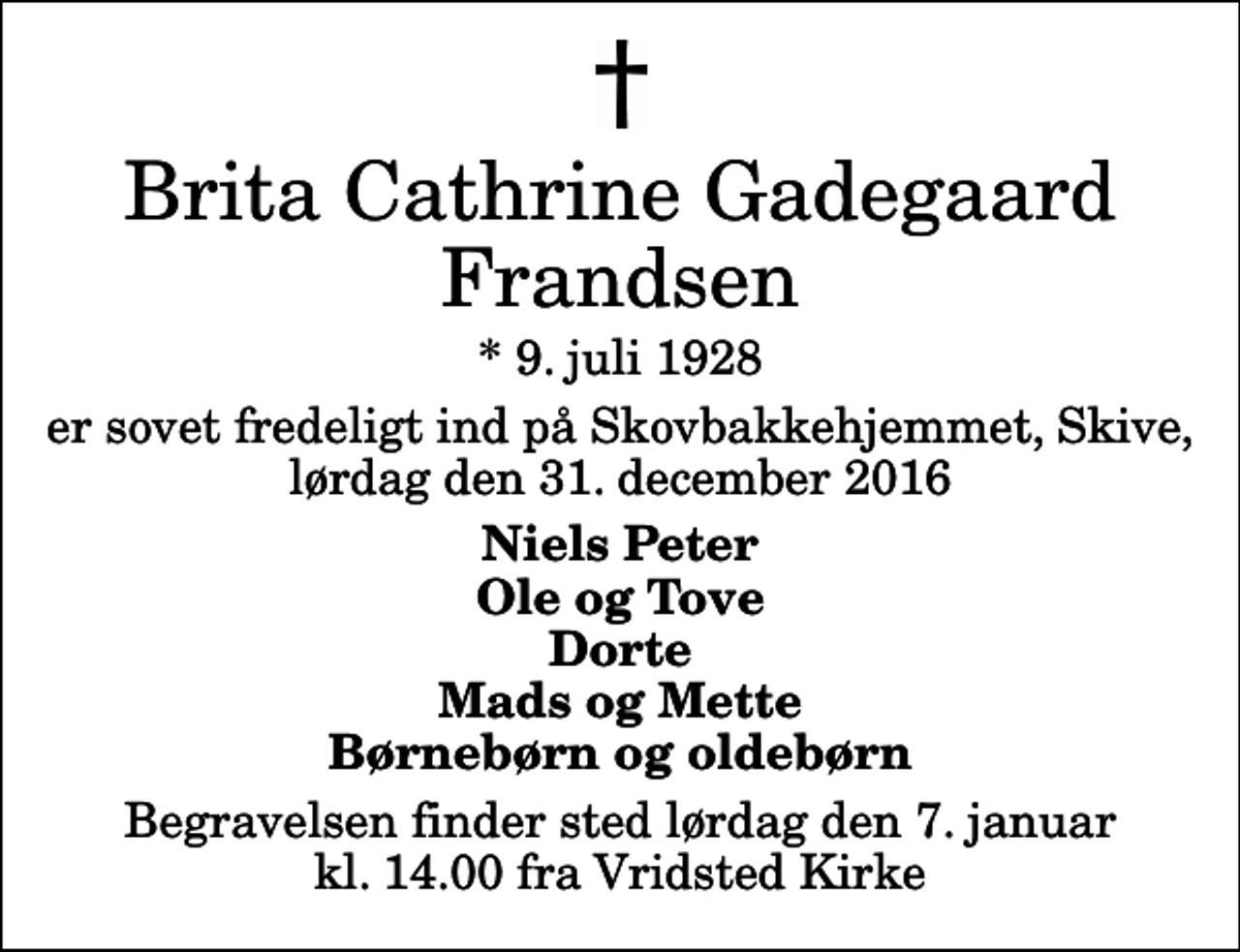 <p>Brita Cathrine Gadegaard Frandsen<br />* 9. juli 1928<br />er sovet fredeligt ind på Skovbakkehjemmet, Skive, lørdag den 31. december 2016<br />Niels Peter Ole og Tove Dorte Mads og Mette Børnebørn og oldebørn<br />Begravelsen finder sted lørdag den 7. januar kl. 14.00 fra Vridsted Kirke</p>