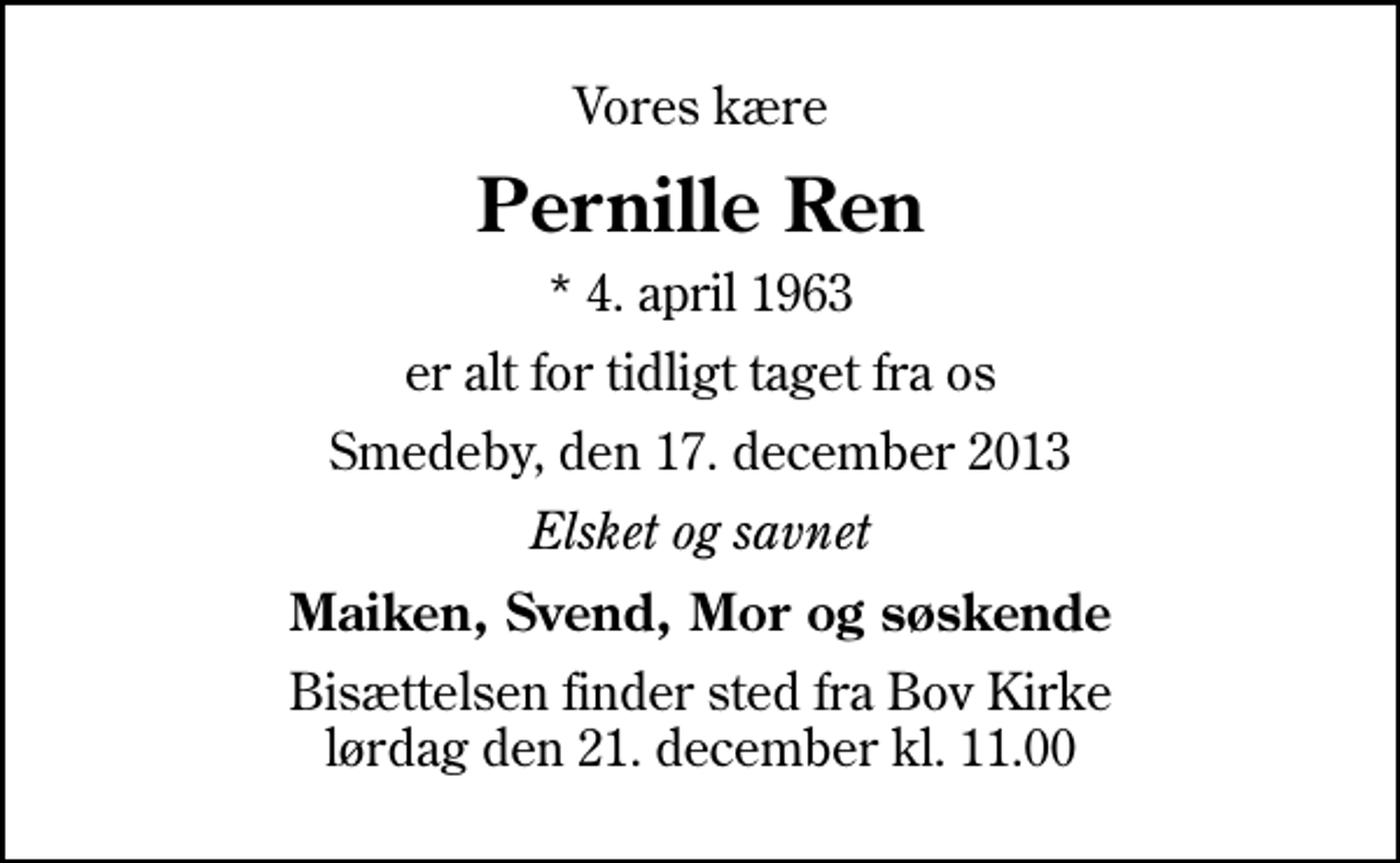 <p>Vores kære<br />Pernille Ren<br />* 4. april 1963<br />er alt for tidligt taget fra os<br />Smedeby, den 17. december 2013<br />Elsket og savnet<br />Maiken, Svend, Mor og søskende<br />Bisættelsen finder sted fra Bov Kirke lørdag den 21. december kl. 11.00</p>