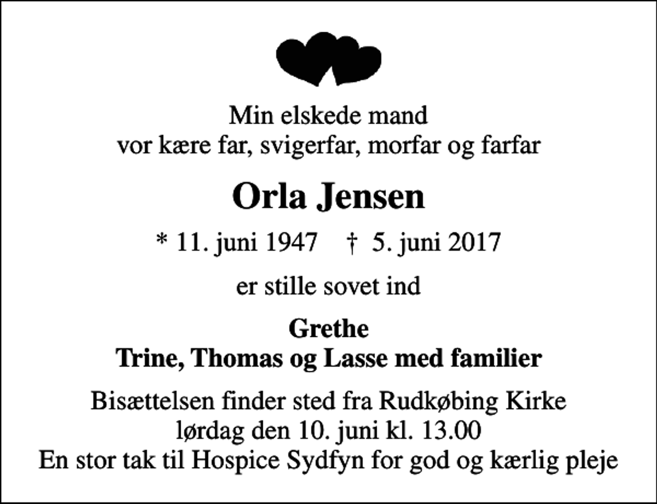 <p>Min elskede mand vor kære far, svigerfar, morfar og farfar<br />Orla Jensen<br />* 11. juni 1947 ✝ 5. juni 2017<br />er stille sovet ind<br />Grethe Trine, Thomas og Lasse med familier<br />Bisættelsen finder sted fra Rudkøbing Kirke lørdag den 10. juni kl. 13.00 En stor tak til Hospice Sydfyn for god og kærlig pleje</p>