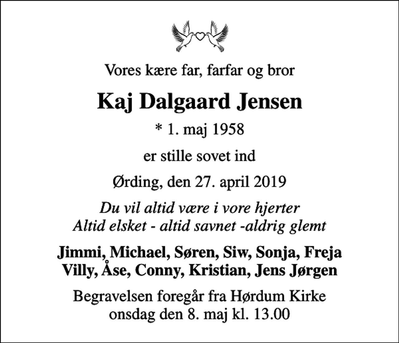 <p>Vores kære far, farfar og bror<br />Kaj Dalgaard Jensen<br />* 1. maj 1958<br />er stille sovet ind<br />Ørding, den 27. april 2019<br />Du vil altid være i vore hjerter Altid elsket - altid savnet -aldrig glemt<br />Jimmi, Michael, Søren, Siw, Sonja, Freja Villy, Åse, Conny, Kristian, Jens Jørgen<br />Begravelsen foregår fra Hørdum Kirke onsdag den 8. maj kl. 13.00</p>