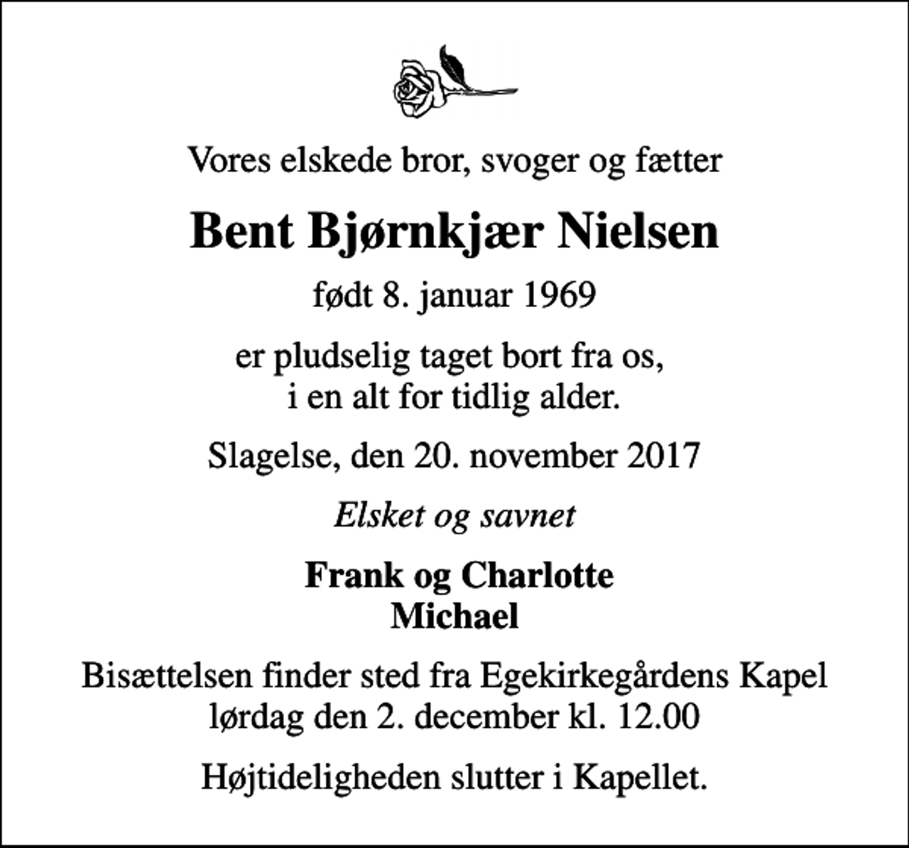 <p>Vores elskede bror, svoger og fætter<br />Bent Bjørnkjær Nielsen<br />født 8. januar 1969<br />er pludselig taget bort fra os, i en alt for tidlig alder.<br />Slagelse, den 20. november 2017<br />Elsket og savnet<br />Frank og Charlotte Michael<br />Bisættelsen finder sted fra Egekirkegårdens Kapel lørdag den 2. december kl. 12.00<br />Højtideligheden slutter i Kapellet.</p>