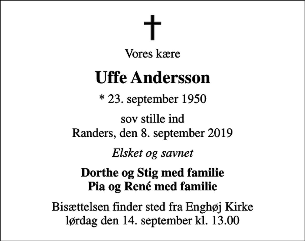 <p>Vores kære<br />Uffe Andersson<br />* 23. september 1950<br />sov stille ind Randers, den 8. september 2019<br />Elsket og savnet<br />Dorthe og Stig med familie Pia og René med familie<br />Bisættelsen finder sted fra Enghøj Kirke lørdag den 14. september kl. 13.00</p>