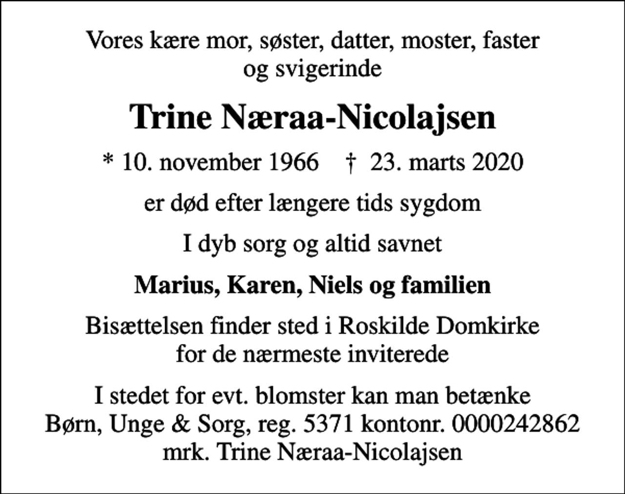 <p>Vores kære mor, søster, datter, moster, faster og svigerinde<br />Trine Næraa-Nicolajsen<br />* 10. november 1966 ✝ 23. marts 2020<br />er død efter længere tids sygdom<br />I dyb sorg og altid savnet<br />Marius, Karen, Niels og familien<br />Bisættelsen finder sted i Roskilde Domkirke for de nærmeste inviterede<br />I stedet for evt. blomster kan man betænke<br />Børn, Unge &amp; Sorg 53710000242862mrk. Trine<br />Næraa-Nicolajsen</p>