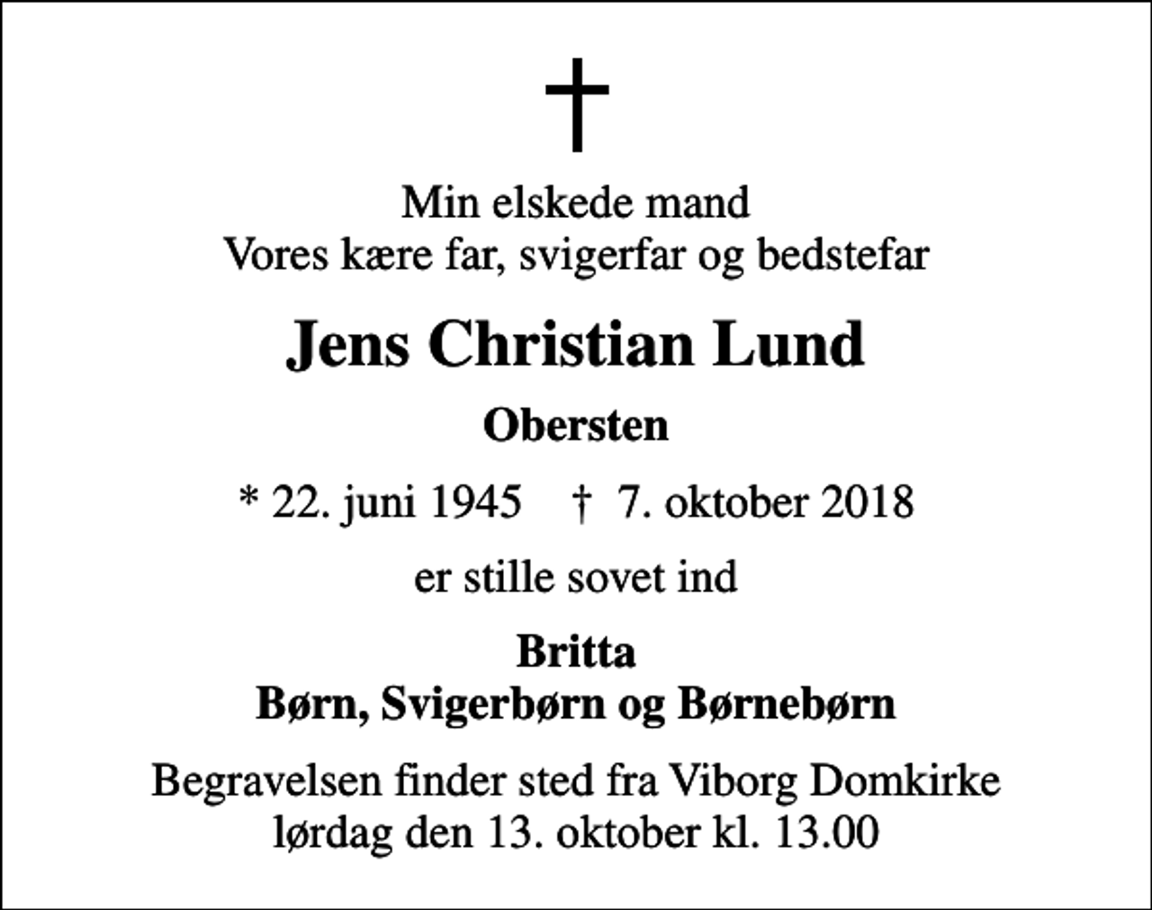 <p>Min elskede mand Vores kære far, svigerfar og bedstefar<br />Jens Christian Lund<br />Obersten<br />* 22. juni 1945 ✝ 7. oktober 2018<br />er stille sovet ind<br />Britta Børn, Svigerbørn og Børnebørn<br />Begravelsen finder sted fra Viborg Domkirke lørdag den 13. oktober kl. 13.00</p>