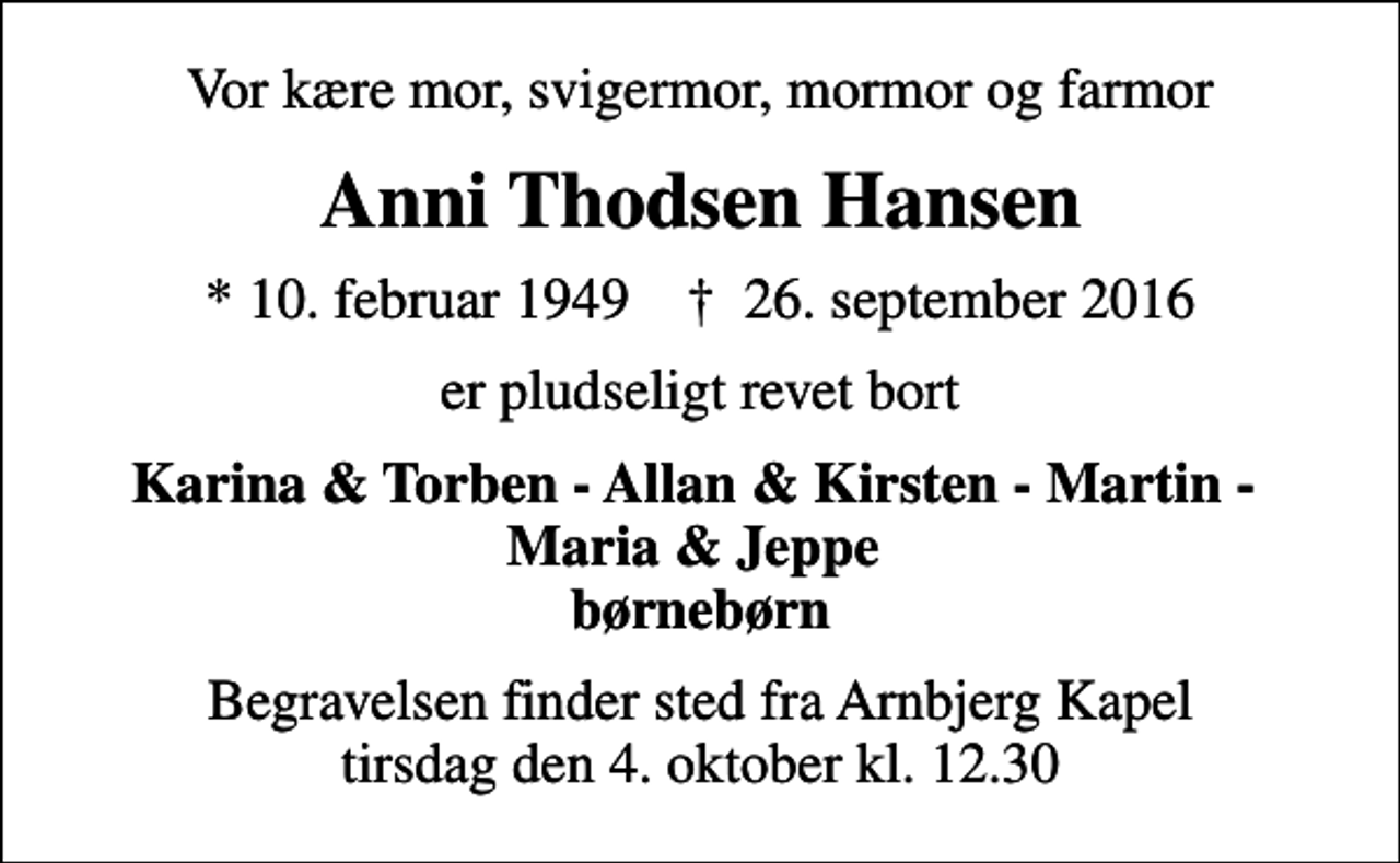 <p>Vor kære mor, svigermor, mormor og farmor<br />Anni Thodsen Hansen<br />* 10. februar 1949 ✝ 26. september 2016<br />er pludseligt revet bort<br />Karina &amp; Torben - Allan &amp; Kirsten - Martin - Maria &amp; Jeppe børnebørn<br />Begravelsen finder sted fra Arnbjerg Kapel tirsdag den 4. oktober kl. 12.30</p>