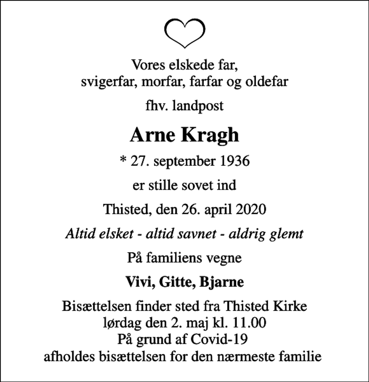 <p>Vores elskede far, svigerfar, morfar, farfar og oldefar<br />fhv. landpost<br />Arne Kragh<br />* 27. september 1936<br />er stille sovet ind<br />Thisted, den 26. april 2020<br />Altid elsket - altid savnet - aldrig glemt<br />På familiens vegne<br />Vivi, Gitte, Bjarne<br />Bisættelsen finder sted fra Thisted Kirke lørdag den 2. maj kl. 11.00 På grund af Covid-19 afholdes bisættelsen for den nærmeste familie</p>