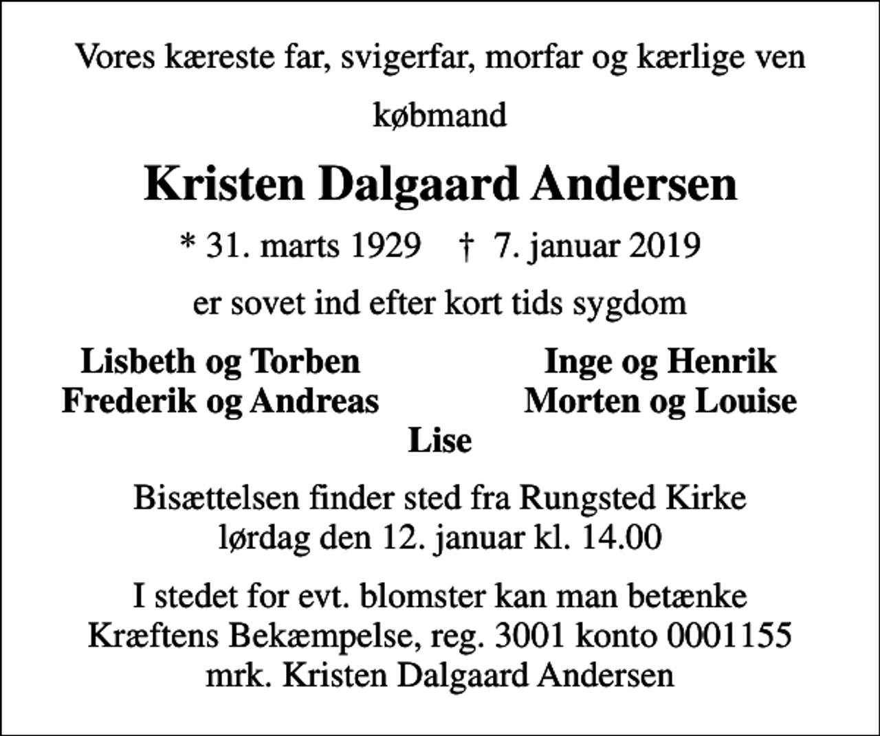 <p>Vores kæreste far, svigerfar, morfar og kærlige ven<br />købmand<br />Kristen Dalgaard Andersen<br />* 31. marts 1929 ✝ 7. januar 2019<br />er sovet ind efter kort tids sygdom<br />Lisbeth og Torben<br />Inge og Henrik<br />Frederik og Andreas<br />Morten og Louise<br />Bisættelsen finder sted fra Rungsted Kirke lørdag den 12. januar kl. 14.00<br />I stedet for evt. blomster kan man betænke<br />Kræftens Bekæmpelse reg.3001konto0001155mrk. Kristen Dalgaard<br />Andersen</p>