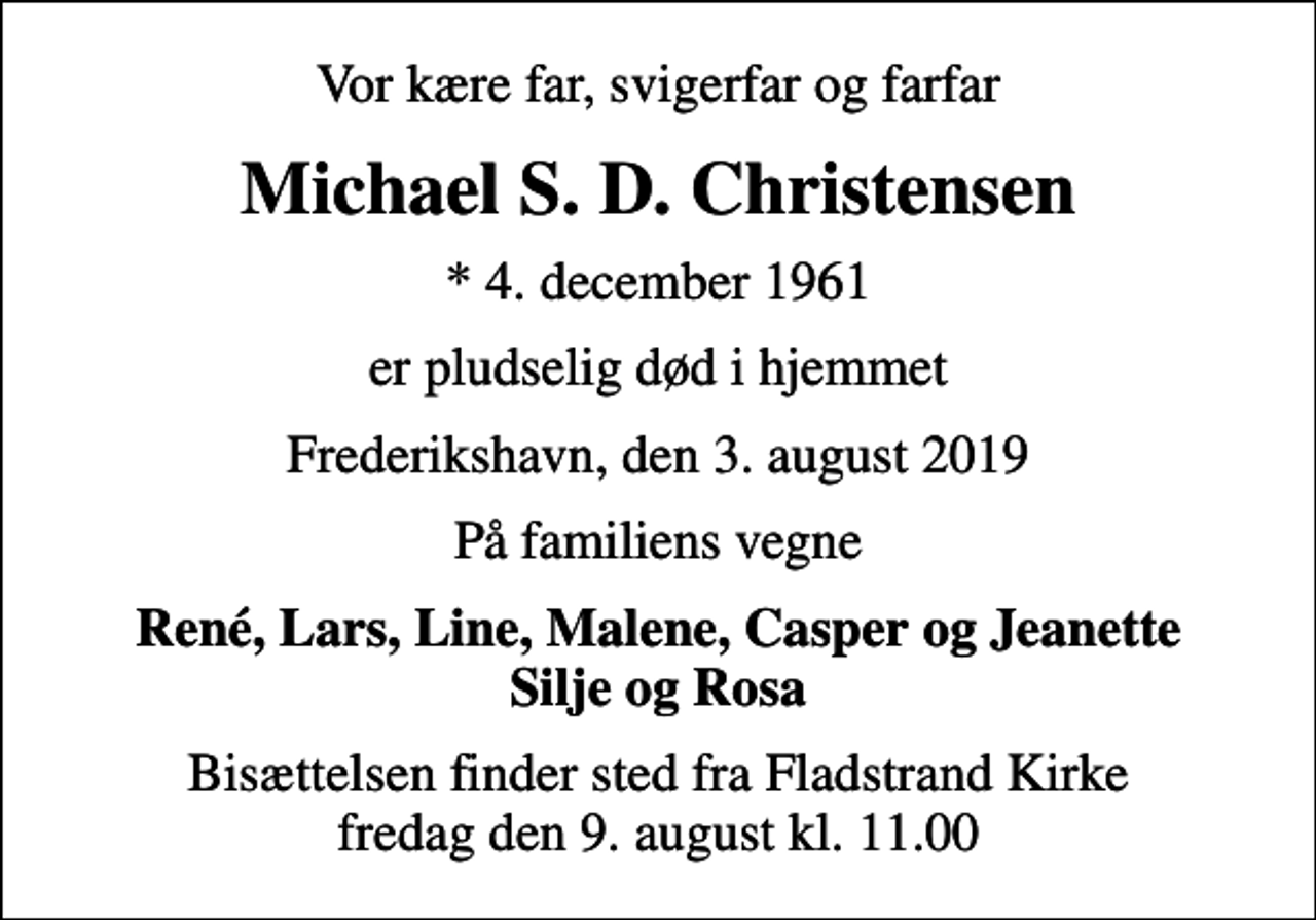 <p>Vor kære far, svigerfar og farfar<br />Michael S. D. Christensen<br />* 4. december 1961<br />er pludselig død i hjemmet<br />Frederikshavn, den 3. august 2019<br />På familiens vegne<br />René, Lars, Line, Malene, Casper og Jeanette Silje og Rosa<br />Bisættelsen finder sted fra Fladstrand Kirke fredag den 9. august kl. 11.00</p>