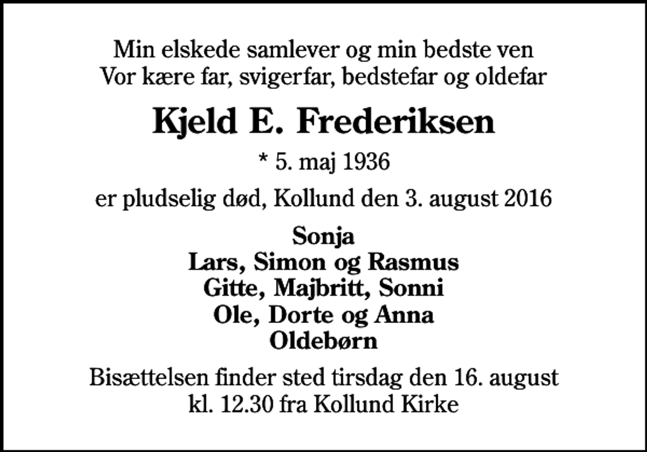 <p>Min elskede samlever og min bedste ven Vor kære far, svigerfar, bedstefar og oldefar<br />Kjeld E. Frederiksen<br />* 5. maj 1936<br />er pludselig død, Kollund den 3. august 2016<br />Sonja Lars, Simon og Rasmus Gitte, Majbritt, Sonni Ole, Dorte og Anna Oldebørn<br />Bisættelsen finder sted tirsdag den 16. august kl. 12.30 fra Kollund Kirke</p>