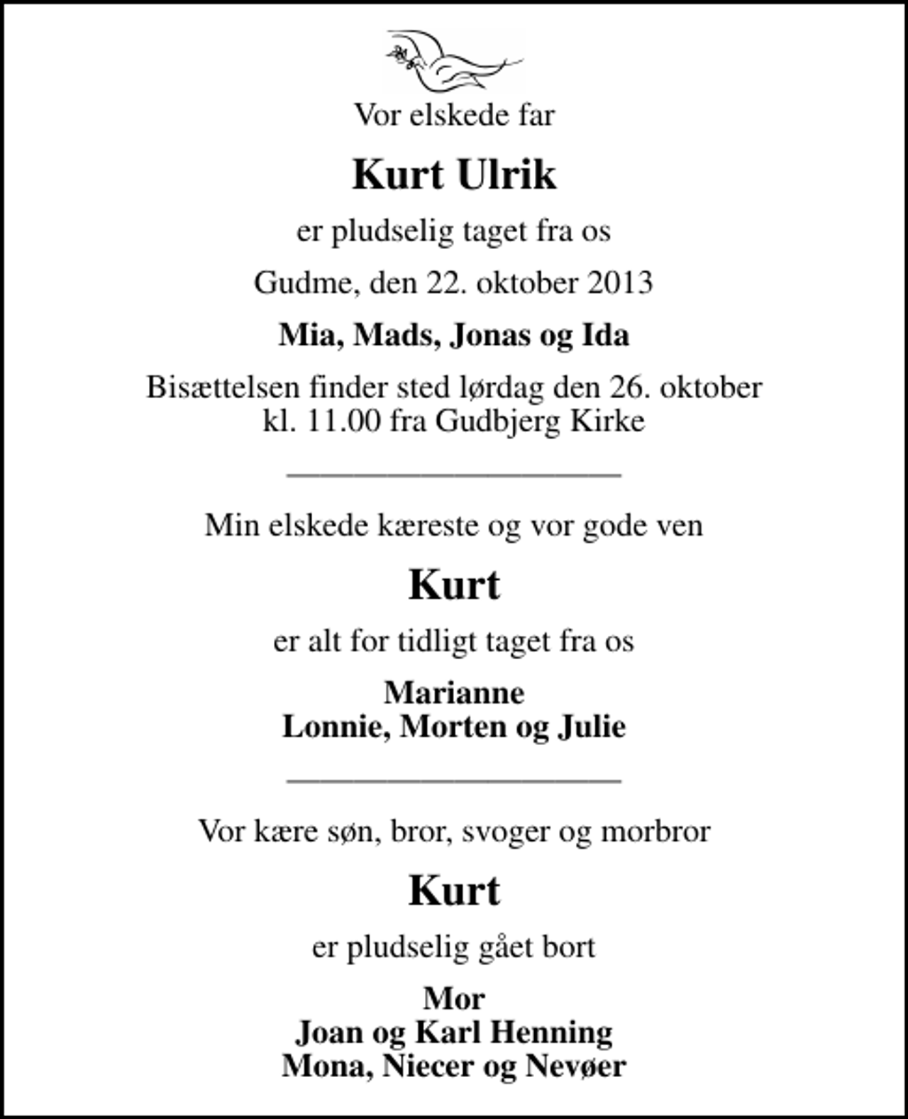 <p>Vor elskede far<br />Kurt Ulrik<br />er pludselig taget fra os<br />Gudme, den 22. oktober 2013<br />Mia, Mads, Jonas og Ida<br />Bisættelsen finder sted lørdag den 26. oktober kl. 11.00 fra Gudbjerg Kirke<br />Min elskede kæreste og vor gode ven<br />Kurt<br />er alt for tidligt taget fra os<br />Marianne Lonnie, Morten og Julie<br />Vor kære søn, bror, svoger og morbror<br />Kurt<br />er pludselig gået bort<br />Mor Joan og Karl Henning Mona, Niecer og Nevøer</p>