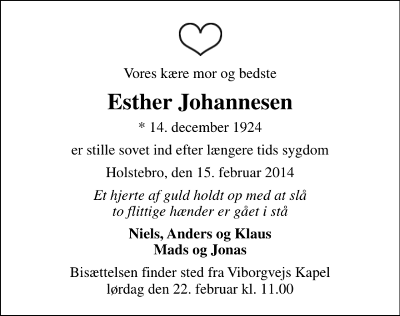 <p>Vores kære mor og bedste<br />Esther Johannesen<br />* 14. december 1924<br />er stille sovet ind efter længere tids sygdom<br />Holstebro, den 15. februar 2014<br />Et hjerte af guld holdt op med at slå to flittige hænder er gået i stå<br />Niels, Anders og Klaus Mads og Jonas<br />Bisættelsen finder sted fra Viborgvejs Kapel lørdag den 22. februar kl. 11.00</p>